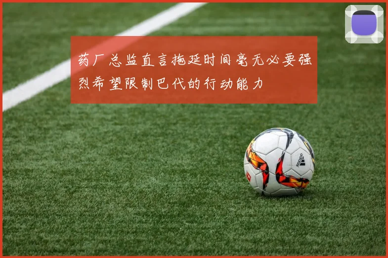 药厂总监直言拖延时间毫无必要强烈希望限制巴代的行动能力