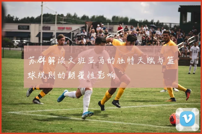 苏群解读文班亚马的独特天赋与篮球规则的颠覆性影响