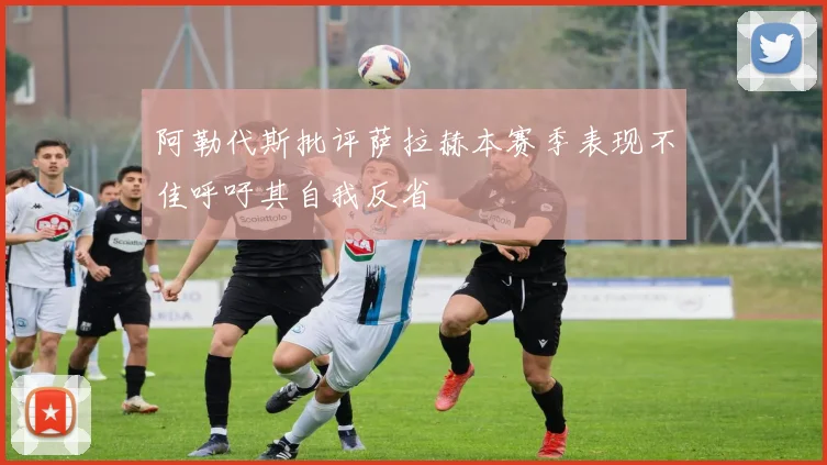 阿勒代斯批评萨拉赫本赛季表现不佳呼吁其自我反省