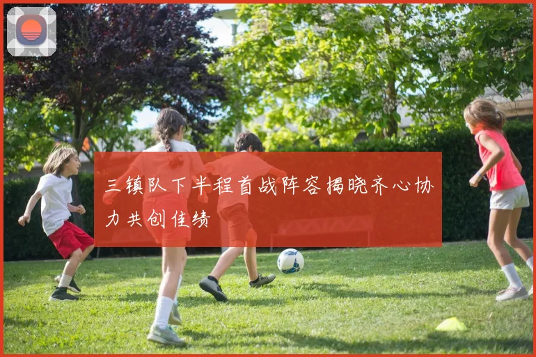 三镇队下半程首战阵容揭晓齐心协力共创佳绩