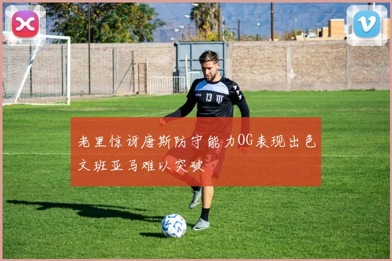 老里惊讶唐斯防守能力OG表现出色文班亚马难以突破
