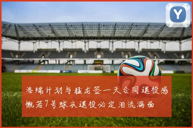 洛瑞计划与猛龙签一天合同退役感慨若7号球衣退役必定泪流满面