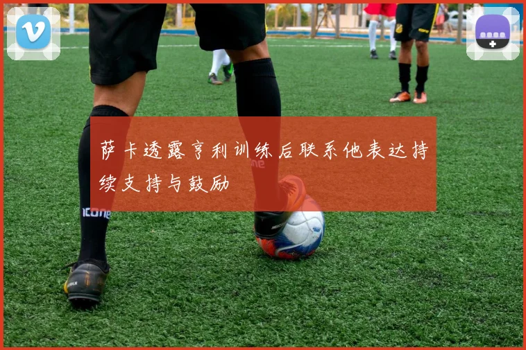 萨卡透露亨利训练后联系他表达持续支持与鼓励
