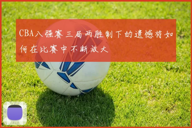 CBA八强赛三局两胜制下的遗憾将如何在比赛中不断放大