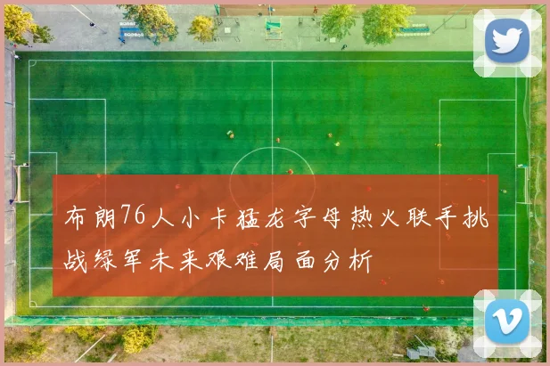 布朗76人小卡猛龙字母热火联手挑战绿军未来艰难局面分析
