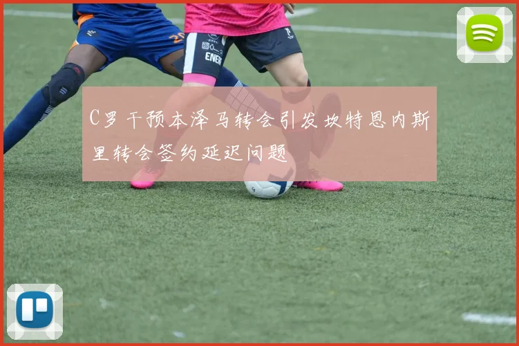 C罗干预本泽马转会引发坎特恩内斯里转会签约延迟问题