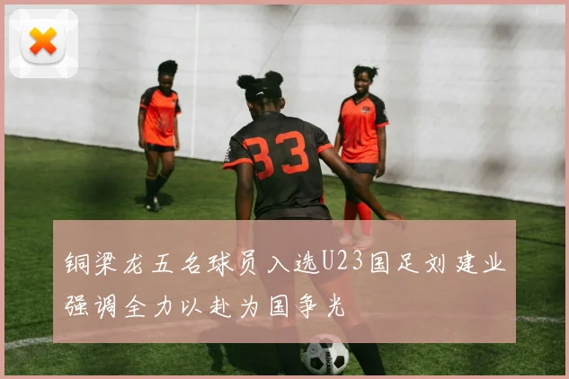 铜梁龙五名球员入选U23国足刘建业强调全力以赴为国争光
