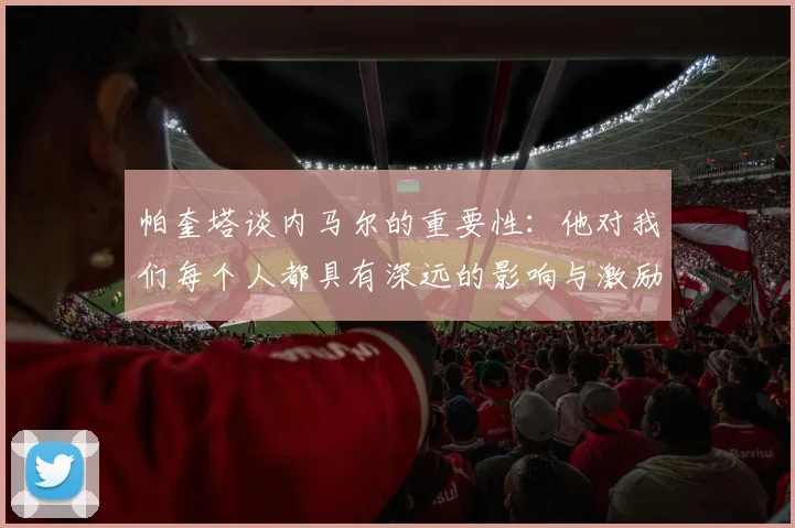 帕奎塔谈内马尔的重要性：他对我们每个人都具有深远的影响与激励