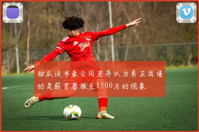 甜瓜谈书豪合同差异认为真正离谱的是薪资暴涨至1500万的现象