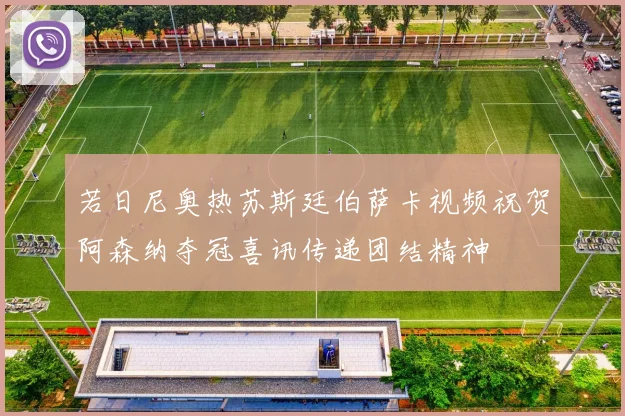 若日尼奥热苏斯廷伯萨卡视频祝贺阿森纳夺冠喜讯传递团结精神