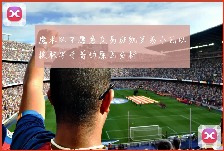 魔术队不愿意交易班凯罗或小瓦以换取字母哥的原因分析