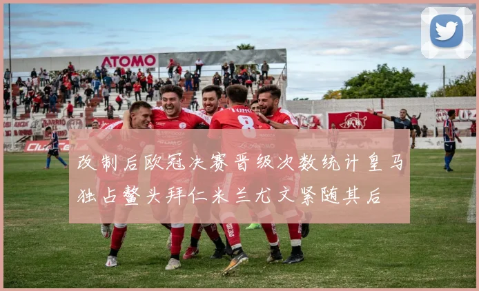 改制后欧冠决赛晋级次数统计皇马独占鳌头拜仁米兰尤文紧随其后