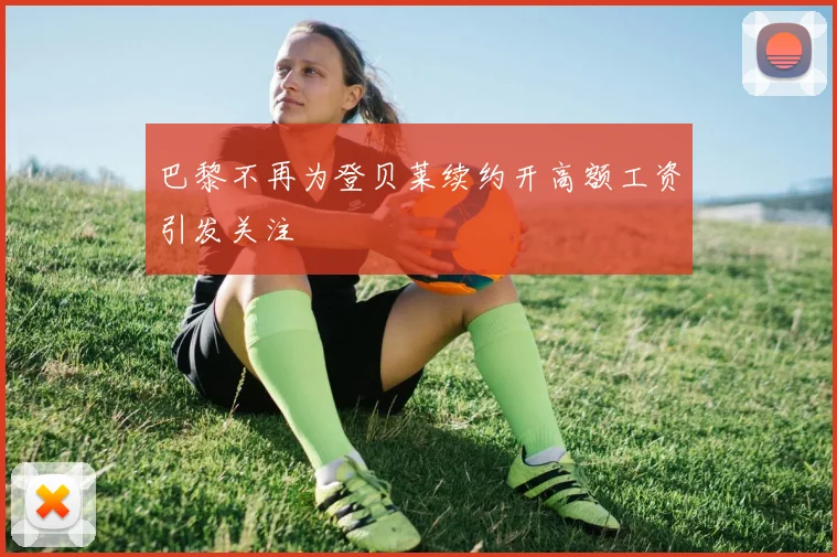 巴黎不再为登贝莱续约开高额工资引发关注
