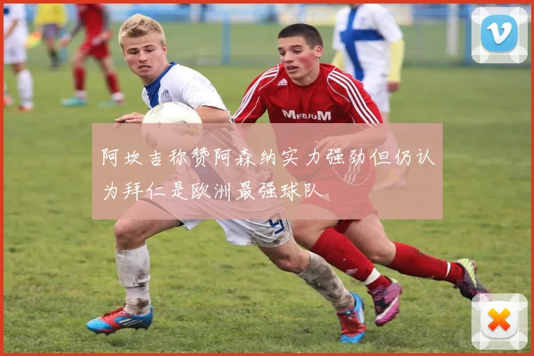 阿坎吉称赞阿森纳实力强劲但仍认为拜仁是欧洲最强球队